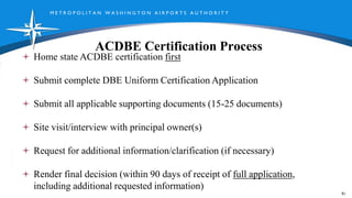 M E T R O P O L I T A N W A S H I N G T O N A I R P O R T S A U T H O R I T Y
ACDBE Certification Process
91
Home state ACDBE certification first
Submit complete DBE Uniform Certification Application
Submit all applicable supporting documents (15-25 documents)
Site visit/interview with principal owner(s)
Request for additional information/clarification (if necessary)
Render final decision (within 90 days of receipt of full application,
including additional requested information)
 