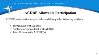 M E T R O P O L I T A N W A S H I N G T O N A I R P O R T S A U T H O R I T Y
ACDBE Allowable Participation
92
ACDBE participation may be achieved through the following methods:
Direct lease with ACDBE
Sublease or subcontract with ACDBE
Joint Venture with ACDBE(s)
 