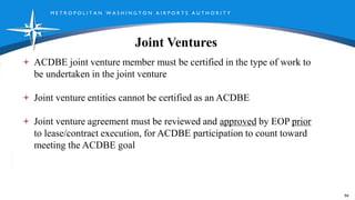 M E T R O P O L I T A N W A S H I N G T O N A I R P O R T S A U T H O R I T Y
Joint Ventures
ACDBE joint venture member must be certified in the type of work to
be undertaken in the joint venture
Joint venture entities cannot be certified as an ACDBE
Joint venture agreement must be reviewed and approved by EOP prior
to lease/contract execution, for ACDBE participation to count toward
meeting the ACDBE goal
94
 