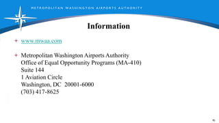 M E T R O P O L I T A N W A S H I N G T O N A I R P O R T S A U T H O R I T Y
Information
www.mwaa.com
Metropolitan Washington Airports Authority
Office of Equal Opportunity Programs (MA-410)
Suite 144
1 Aviation Circle
Washington, DC 20001-6000
(703) 417-8625
95
 