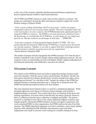 as the voice of the customer, identifies detailed operational business requirements,
process engineering and workflow improvement practices.
The IT PMO and EPMO continue to create value for their collective customers. The
groups are committed to honing the skills and expertise needed to support the overall
business strategy of Dignity Health.
“I have a great working relationship with IT on my projects. I utilize our project
management software to tie our project plans together. They have responded really well
to the tools in place. In a few scenarios, the IT PMO finished tasks significantly faster by
using the EPMO as a resource. The EPMO is very lean and reactive and doesn’t have
the bureaucracy or overhead that the IT PMO has, so some things are very simple and
quick for us. This has worked as an advantage on both sides.” – EPMO PM
“It has been a pleasure working alongside Dignity Health’s IT PMO. The close
partnership that the Enterprise PMO and the IT PMO have created ensures the best for
our internal customers. Together we are able to support both their technology projects
and their business initiatives ensuring success for our organization.”
–Senior Director, Enterprise PMO
The number of projects directly managed by the EPMO increased 153% from the first 6
months of operation to the second 6 months without adding additional resources. The rate
continues to grow as relationships are built with Dignity Health’s highest leadership level
and financial, partnership, and collaborative successes are realized.
XI.Lessons Learned
The creation of the EPMO has been successful in supporting strategic business needs
across the enterprise. With the success comes much learning. The phrase ‘fail fast’ has
been used to describe how failures should not be viewed as mistakes but rather a force
propelling you forward. Yet, who likes to fail? Instead, the culture of the EPMO has
reframed missteps as learning and improving vs. failing fast or failing forward. The
EPMO has learned and improved much in its short lifespan.
The most important lesson learned is there is a need for a standardized approach. While
all people appreciate some degree of structure, project managers tend to prefer a
heightened degree of structure. They need to know they are checking all the boxes and
meeting expectations. Everyone wants to feel like they are doing a good job. However,
there is a difference between rigor in adhering to standards and rigidity. The process
cannot be so rigid that it slows down work, creates additional tollgates or barriers and
impedes progress. During the EPMO formation, because of negative experiences with
overly structured PMOs in other organizations, the EPMO erred on the side of too little
structure. The EPMO adjusted the approach over time to introduce a more clearly defined
structure while affording the PMs flexibility and autonomy to get work done.
Adjustments were made in real time versus waiting for a number of projects to close
 