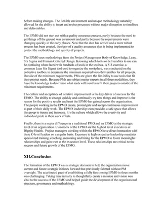 before making changes. The flexible environment and unique methodology naturally
allowed for the ability to insert and revise processes without major disruption to timelines
and deliverables.
The EPMO did not start out with a quality assurance process, partly because the need to
get things off the ground was paramount and partly because the requirements were
changing quickly in the early phases. Now that the dust has settled and a more robust
process has been created, the rigor of a quality assurance plan is being implemented to
protect the methodology and quality of projects.
The EPMO uses methodology from the Project Management Body of Knowledge, Lean,
Six Sigma and Human Centered Design. Knowing which tools or deliverables to use can
be confusing when faced with hundreds of tools in the toolbox. A 5-S exercise, a
common Lean Six Sigma tool used to organize the workplace, was conducted on the
collective toolbox to determine the minimum required tools/deliverables for all projects.
Outside of the minimum requirements, PMs are given the flexibility to use tools that fit
their project needs. Because PMs are subject matter experts in all three modalities, they
have the knowledge to determine what tools will most benefit their projects outside of the
minimum requirements.
The culture and acceptance of iterative improvement is the key driver of success for the
EPMO. The ability to change quickly and continually try new things and improve is the
reason for the positive results and trust the EPMO has gained across the organization.
The people working in the EPMO create, promulgate and accept continuous improvement
as part of their daily work. The EPMO leadership team provides a safe space that allows
the group to iterate and innovate. It’s the culture which allows the creativity and
individual pride in their work efforts.
Finally, there is a major difference in a traditional PMO and an EPMO at the strategic
level of an organization. Customers of the EPMO are the highest level executives at
Dignity Health. Project managers working within the EPMO have direct interaction with
these C-level leaders on a regular basis. Exposure to high executive leadership mandates
specialized training, coaching, mentoring and hiring for the EPMO to foster meaningful
relationships and gain trust at the executive level. These relationships are critical to the
success and future growth of the EPMO.
XII.Conclusion
The formation of the EPMO was a strategic decision to help the organization move
current and future strategic initiates forward that previously faltered without PM
oversight. The accelerated pace of establishing a fully functioning EPMO in three months
was challenging. Taking time initially to thoughtfully create a mission and vision was
vital to the success of the EPMO and helped guide the development of the organizational
structure, governance and methodology.
 