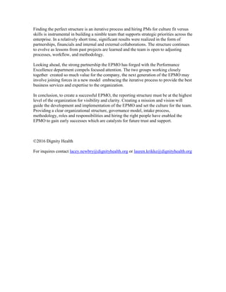 Finding the perfect structure is an iterative process and hiring PMs for culture fit versus
skills is instrumental in building a nimble team that supports strategic priorities across the
enterprise. In a relatively short time, significant results were realized in the form of
partnerships, financials and internal and external collaborations. The structure continues
to evolve as lessons from past projects are learned and the team is open to adjusting
processes, workflow, and methodology.
Looking ahead, the strong partnership the EPMO has forged with the Performance
Excellence department compels focused attention. The two groups working closely
together created so much value for the company, the next generation of the EPMO may
involve joining forces in a new model embracing the iterative process to provide the best
business services and expertise to the organization.
In conclusion, to create a successful EPMO, the reporting structure must be at the highest
level of the organization for visibility and clarity. Creating a mission and vision will
guide the development and implementation of the EPMO and set the culture for the team.
Providing a clear organizational structure, governance model, intake process,
methodology, roles and responsibilities and hiring the right people have enabled the
EPMO to gain early successes which are catalysts for future trust and support.
©2016 Dignity Health
For inquires contact lacey.newbry@dignityhealth.org or lauren.krikke@dignityhealth.org
 