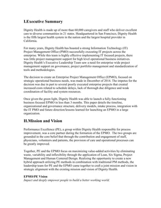 I.Executive Summary
Dignity Health is made up of more than 60,000 caregivers and staff who deliver excellent
care to diverse communities in 21 states. Headquartered in San Francisco, Dignity Health
is the fifth largest health system in the nation and the largest hospital provider in
California.
For many years, Dignity Health has boasted a strong Information Technology (IT)
Project Management Office (PMO) successfully executing IT projects across the
enterprise. While this team is highly effective implementing IT focused projects, there
was little project management support for high level operational business initiatives.
Dignity Health’s Executive Leadership Team saw a need for enterprise wide project
management support on governance, project portfolio management and standardization of
tools and methodologies.
The decision to create an Enterprise Project Management Office (EPMO), focused on
strategic operational business needs, was made in December of 2014. The impetus for the
decision was due in part to several poorly executed enterprise projects that created
increased costs related to schedule delays, lack of thorough due diligence and weak
coordination of facility and system resources.
Once given the green light, Dignity Health was able to launch a fully functioning
business focused EPMO in less than 3 months. This paper details the timeline,
organizational and governance structure, delivery models, intake process, integration with
the IT PMO and future direction/lessons learned for launching an EPMO in a large
organization.
II.Mission and Vision
Performance Excellence (PE), a group within Dignity Health responsible for process
improvement, was a core partner during the formation of the EPMO. The two groups are
grounded in the core belief that through the contribution and engagement of staff,
physicians, volunteers and patients, the provision of care and operational processes can
be greatly improved.
Together, PE and the EPMO focus on maximizing value-added activities by eliminating
waste, variability and inflexibility through the application of Lean, Six Sigma, Project
Management and Human Centered Design. Realizing the opportunity to create a new
hybrid approach utilizing PE methods in combination with traditional PM methods, the
leadership team for PE and the EPMO came together to craft a joint mission and vision in
strategic alignment with the existing mission and vision of Dignity Health.
EPMO/PE Vision
Impact and deeply empower people to build a better working world.
 