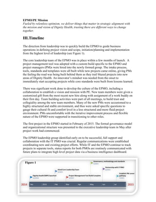 EPMO/PE Mission
Fueled by relentless optimism, we deliver things that matter in strategic alignment with
the mission and vision of Dignity Health, trusting there are different ways to change
together.
III.Timeline
The direction from leadership was to quickly build the EPMO to guide business
operations in defining project vision and scope, initiation/planning and implementation
from the highest level of leadership (see Figure 1).
The core leadership team of the EPMO was in place within a few months of launch. A
project management tool was adopted with a custom build specific to the EPMO and
project managers (PM)s were hired into the newly formed group. The intake process,
tools, standards and templates were all built while new projects came online, giving PMs
the feeling the road was being built behind them as they trail blazed projects into new
areas of Dignity Health. An innovator’s mindset was needed from the onset to
immediately start accepting projects while core standards were built from lessons learned.
There was significant work done to develop the culture of the EPMO, including a
collaboration to establish a vision and mission with PE. New team members were given a
customized gift from the most recent new hire along with assignment of a work buddy on
their first day. Team building activities were part of all meetings, to build trust and
collegiality among the new team members. Many of the new PMs were accustomed to a
highly structured and stable environment, and thus were asked specific questions to
gauge their cultural fit and comfort level in a less structured and more fluid project
environment. PMs uncomfortable with the iterative improvement process and flexible
nature of the EPMO were supported in transitioning to other roles.
The first project in the EPMO started in February of 2015. The formal governance model
and organizational structure was presented to the executive leadership team in May after
project work had commenced.
The EPMO leadership group identified early on to be successful, full support and
collaboration with the IT PMO was crucial. Regular communications were established
coordinating new and existing project efforts. While IT and the EPMO continue to track
projects in separate tools, status reports for both PMOs are routinely communicated with
future plans to integrate high level project data via a business intelligence dashboard.
Figure 1
 