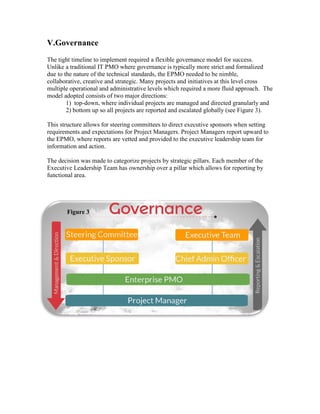 V.Governance
The tight timeline to implement required a flexible governance model for success.
Unlike a traditional IT PMO where governance is typically more strict and formalized
due to the nature of the technical standards, the EPMO needed to be nimble,
collaborative, creative and strategic. Many projects and initiatives at this level cross
multiple operational and administrative levels which required a more fluid approach. The
model adopted consists of two major directions:
1) top-down, where individual projects are managed and directed granularly and
2) bottom up so all projects are reported and escalated globally (see Figure 3).
This structure allows for steering committees to direct executive sponsors when setting
requirements and expectations for Project Managers. Project Managers report upward to
the EPMO, where reports are vetted and provided to the executive leadership team for
information and action.
The decision was made to categorize projects by strategic pillars. Each member of the
Executive Leadership Team has ownership over a pillar which allows for reporting by
functional area.
Figure 3
 