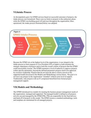 VI.Intake Process
As the popularity grew for EPMO services based on successful outcomes of projects, the
intake process was formalized. There were no limits to projects in the embryonic phase
while the EPMO was building good will and trust throughout the organization. Once
operational, the intake process illustrated below was adopted:
Because the EPMO sits at the highest level of the organization, it was integral to the
intake process to limit requests to Vice President (VP) or higher to both maintain the
strategic importance of projects and to limit the overall volume of projects that the EPMO
could successfully execute. The EPMO maintains a level of authority to approve projects
within specific parameters, beyond the defined parameters projects need to be approved
by executive leadership. Projects that do not meet the above criteria convert to the
supported model discussed in the Models and Methodology section below. The goal is to
not leave any project in the organization “stranded” without some level of support.
Traditionally, only projects with an IT component benefitted from formal project
management support.
VII.Models and Methodology
The EPMO introduced two models for meeting the business project management needs of
the organization: managed and supported. The managed model is defined as all projects
actively run and managed by the EPMO PMs. PMs are responsible for the final delivery
and hand off of projects in this model. The EPMO ensures a standard methodology; tools
and templates are maintained for all managed projects.
VP or
higher
request
project
Initial
Assessment
and
Discussion
Build
Business
Case
Review for
Approval
(based on $
and
resources)
Launch
Project
EPMO Intake Process
Figure 4
 