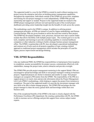The supported model is a way for the EPMO to extend its reach without running every
project across the enterprise and relies on building project management capabilities
throughout the organization. Individuals outside of the EPMO are given tools, templates
and training for non-project managers to work independently. EPMO PMs provide
mentorship and support as needed. Projects in the supported model are tracked in the
EPMO project management software tool and reported as part of the overall project
dashboard, providing senior leadership insight into the breadth of work across the system.
The methodology used in the EPMO is unique. In addition to utilizing project
management principles, all PMs are trained in Lean/Six Sigma methodology and Human
Centered Design. PMs are given freedom to utilize the tools best suited to their project.
The EPMO has developed templates, tools, processes, decision trees and a custom intake
module that allows flexibility with multiple project types. The eventual goal is to use the
tools, templates and learnings to provide consulting capability to external healthcare
companies or other industries wishing to build a strategic business project management
office. The EPMO, in partnership with PE, have developed a specialized methodology
and common set of tools used on all projects regardless of type, creating a hybrid
approach to traditional project management which includes the principles of Lean/Six
Sigma, process improvement and design thinking.
VIII. EPMO Responsibilities
Like any traditional PMO, the EPMO has responsibilities to lead projects from inception
to completion, assume accountability for project success, communicate effectively with
stakeholders, manage the project team, remove obstacles and provide oversight.
The EPMO PMs provide project management mentoring in the support Model. PMs are
encouraged to spread knowledge and skills to non-project managers working on business
projects. Supported projects are shorter in duration and smaller in scope. Non-project
managers are assigned a PM mentor from the EPMO. The responsibility of the PM on a
support project is to teach, train and provide information about the Project Management
Life Cycle (PMLC) methodology, while helping to support the project from initiation to
completion. The goal of the supported model is to provide the non-project manager with
new skills to be able to better manage projects. The EPMO PM encourages the non-
project manager to share the newly gained skills and knowledge within their own
business units.
One of the exceptional benefits of the EPMO is the team is closely aligned with the
Performance Excellence (PE) department. By creating a partnership with PE, the EPMO
is able to increase service offerings and provide support from various subject matter
experts.
 