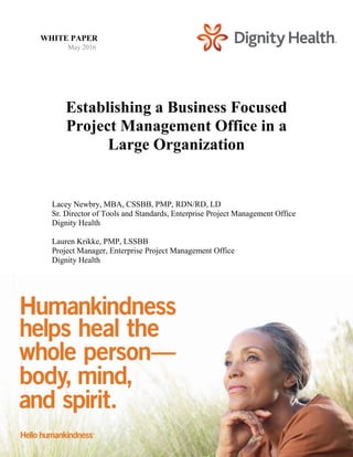 Establishing a Business Focused
Project Management Office in a
Large Organization
Lacey Newbry, MBA, CSSBB, PMP, RDN/RD, LD
Sr. Director of Tools and Standards, Enterprise Project Management Office
Dignity Health
Lauren Krikke, PMP, LSSBB
Project Manager, Enterprise Project Management Office
Dignity Health
WHITE PAPER
May 2016
 