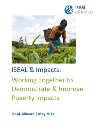 ISEAL & Impacts:
Working Together to
Demonstrate & Improve
Poverty Impacts
ISEAL Alliance | May 2013
 
