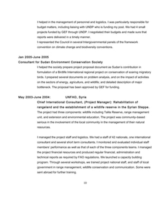 I helped in the management of personnel and logistics. I was particularly responsible for
budget matters, including liaising with UNDP who is funding my post. We had 4 small
projects funded by GEF through UNDP. I negotiated their budgets and made sure that
reports were delivered in a timely manner.
I represented the Council in several Intergovernmental panels of the framework
convention on climate change and biodiversity conventions.
Jan 2005-June 2005
Consultant for Sudan Environment Conservation Society
I helped the society prepare project proposal document as Sudan’s contribution in
formulation of a Birdlife International regional project on conservation of soaring migratory
birds. I prepared several documents on problem analysis, and on the impact of activities
on the sectors of energy, agriculture, and wildlife; and detailed description of major
bottleneck. The proposal has been approved by GEF for funding.
May 2003-June 2004: UNFAO, Syria
Chief International Consultant, (Project Manager): Rehabilitation of
rangeland and the establishment of a wildlife reserve in the Syrian Steppe.
The project had three components: wildlife including Talila Reserve, range management
unit, and extension and environmental education. The project was community–based
serious in the involvement of the local community in the management of their natural
resources.
I managed the project staff and logistics. We had a staff of 42 nationals, one international
consultant and several short term consultants. I monitored and evaluated individual staff
members’ performance as well as that of each of the three components teams. I managed
the project financial resources and produced regular financial, administration and
technical reports as required by FAO regulations. We launched a capacity building
program. Through several workshops, we trained project national staff, and staff of local
government in range management, wildlife conservation and communication. Some were
sent abroad for further training.
10
 