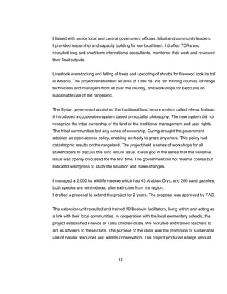 I liaised with senior local and central government officials, tribal and community leaders.
I provided leadership and capacity building for our local team. I drafted TORs and
recruited long and short term international consultants, monitored their work and reviewed
their final outputs.
Livestock overstocking and felling of trees and uprooting of shrubs for firewood took its toll
in Albadia. The project rehabilitated an area of 1380 ha. We ran training courses for range
technicians and managers from all over the country, and workshops for Bedouins on
sustainable use of the rangeland.
The Syrian government abolished the traditional land tenure system called Hema. Instead
it introduced a cooperative system based on socialist philosophy. The new system did not
recognize the tribal ownership of the land or the traditional management and user rights.
The tribal communities lost any sense of ownership. During drought the government
adopted an open access policy, enabling anybody to graze anywhere. This policy had
catastrophic results on the rangeland. The project held a series of workshops for all
stakeholders to discuss this land tenure issue. It was goo in the sense that this sensitive
issue was openly discussed for the first time. The government did not reverse course but
indicated willingness to study the situation and make changes.
I managed a 2,000 ha wildlife reserve which had 45 Arabian Oryx, and 260 sand gazelles,
both species are reintroduced after extinction from the region.
I drafted a proposal to extend the project for 2 years. The proposal was approved by FAO.
The extension unit recruited and trained 10 Bedouin facilitators, living within and acting as
a link with their local communities. In cooperation with the local elementary schools, the
project established Friends of Talila children clubs. We recruited and trained teachers to
act as advisers to these clubs. The purpose of the clubs was the promotion of sustainable
use of natural resources and wildlife conservation. The project produced a large amount
11
 