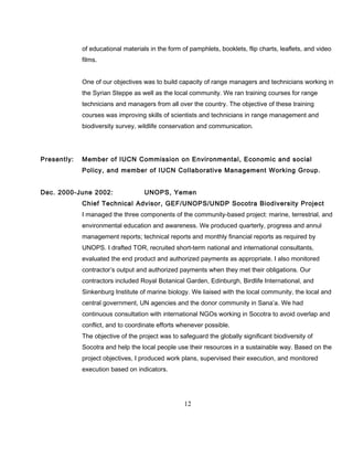 of educational materials in the form of pamphlets, booklets, flip charts, leaflets, and video
films.
One of our objectives was to build capacity of range managers and technicians working in
the Syrian Steppe as well as the local community. We ran training courses for range
technicians and managers from all over the country. The objective of these training
courses was improving skills of scientists and technicians in range management and
biodiversity survey, wildlife conservation and communication.
Presently: Member of IUCN Commission on Environmental, Economic and social
Policy, and member of IUCN Collaborative Management Working Group.
Dec. 2000-June 2002: UNOPS, Yemen
Chief Technical Advisor, GEF/UNOPS/UNDP Socotra Biodiversity Project
I managed the three components of the community-based project: marine, terrestrial, and
environmental education and awareness. We produced quarterly, progress and annul
management reports; technical reports and monthly financial reports as required by
UNOPS. I drafted TOR, recruited short-term national and international consultants,
evaluated the end product and authorized payments as appropriate. I also monitored
contractor’s output and authorized payments when they met their obligations. Our
contractors included Royal Botanical Garden, Edinburgh, Birdlife International, and
Sinkenburg Institute of marine biology. We liaised with the local community, the local and
central government, UN agencies and the donor community in Sana’a. We had
continuous consultation with international NGOs working in Socotra to avoid overlap and
conflict, and to coordinate efforts whenever possible.
The objective of the project was to safeguard the globally significant biodiversity of
Socotra and help the local people use their resources in a sustainable way. Based on the
project objectives, I produced work plans, supervised their execution, and monitored
execution based on indicators.
12
 