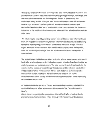 Through our extension officers we encouraged the local communities both fishermen and
goat herders to use their resources sustainably through village meetings, workshops, and
use of educational materials. We encouraged the herders to graze wisely, and
discouraged felling of trees, driving off track, and excessive wood collection. Fishermen
were facing a problem of overfishing of shark, whose numbers we believed were
decreasing. We discouraged use of nets to catch lobsters, and educated the villagers on
the danger of that practice on the resource, and presented them with alternatives such as
using traps.
We initiated a pilot project by providing lobsters traps and trained local fishermen to use
them. We helped the local community form six fishermen societies and provided training
to improve the bargaining power of these communities in the face of large-scale fish
buyers. Members of these societies were trained in bookkeeping, store management,
basic fish processing and storage, boat and motor maintenance and management of
these societies.
The project helped the local people obtain funding for a home garden project, and sought
funding for small eco-lodges run by the local community to tap the flow of eco-tourists, we
drafted proposals and contacted donors. The local community actively participated in the
decision-making process of establishing protected areas and the intention was that they
will be directly involved in management of these protected areas as members in the
management councils. We helped the local community establish two NGOs:
environmental education Society and a women development Society. These are the only
two viable NGOs in Socotra.
As project manager for UNOPS in Yemen, we monitored the distribution of wheat flour
provided by France in a food aid program, at the request of the French Embassy in
Sana’a.
Also in Yemen we developed a proposal and obtained funding for a health and water
provision project. We rehabilitated 10 old clinics, provided personnel, and subsidized
13
 