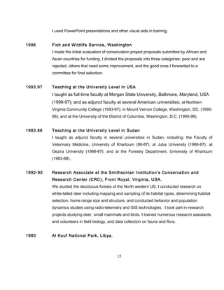I used PowerPoint presentations and other visual aids in training.
1996 Fish and Wildlife Service, Washington
I made the initial evaluation of conservation project proposals submitted by African and
Asian countries for funding. I divided the proposals into three categories: poor and are
rejected, others that need some improvement, and the good ones I forwarded to a
committee for final selection.
1993.97 Teaching at the University Level in USA
I taught as full-time faculty at Morgan State University, Baltimore, Maryland, USA
(1996-97); and as adjunct faculty at several American universities; at Northern
Virginia Community College (1993-97); in Mount Vernon College, Washington, DC. (1995-
96); and at the University of the District of Columbia, Washington, D.C. (1995-96).
1983.88 Teaching at the University Level in Sudan
I taught as adjunct faculty in several universities in Sudan, including: the Faculty of
Veterinary Medicine, University of Khartoum (86-87); at Juba University (1986-87); at
Gezira University (1986-87); and at the Forestry Department, University of Khartoum
(1983-88).
1992-95 Research Associate at the Smithsonian Institution’s Conservation and
Research Center (CRC), Front Royal, Virginia, USA.
We studied the deciduous forests of the North western US. I conducted research on
white-tailed deer including mapping and sampling of its habitat types, determining habitat
selection, home range size and structure; and conducted behavior and population
dynamics studies using radio-telemetry and GIS technologies. I took part in research
projects studying deer, small mammals and birds. I trained numerous research assistants
and volunteers in field biology, and data collection on fauna and flora.
1980 Al Kouf National Park, Libya.
15
 