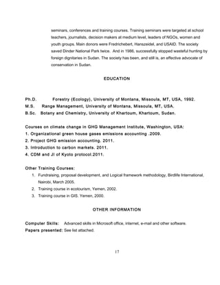 seminars, conferences and training courses. Training seminars were targeted at school
teachers, journalists, decision makers at medium level, leaders of NGOs, women and
youth groups. Main donors were Fredrichebert, Hanszeidel, and USAID. The society
saved Dinder National Park twice. And in 1986, successfully stopped wasteful hunting by
foreign dignitaries in Sudan. The society has been, and still is, an effective advocate of
conservation in Sudan.
EDUCATION
Ph.D. Forestry (Ecology), University of Montana, Missoula, MT, USA, 1992.
M.S. Range Management, University of Montana, Missoula, MT, USA.
B.Sc. Botany and Chemistry, University of Khartoum, Khartoum, Sudan.
Courses on climate change in GHG Management Institute, Washington, USA:
1. Organizational green house gases emissions accounting .2009.
2. Project GHG emission accounting. 2011.
3. Introduction to carbon markets. 2011.
4. CDM and JI of Kyoto protocol.2011.
Other Training Courses:
1. Fundraising, proposal development, and Logical framework methodology, Birdlife International,
Nairobi, March 2005.
2. Training course in ecotourism, Yemen, 2002.
3. Training course in GIS. Yemen, 2000.
OTHER INFORMATION
Computer Skills: Advanced skills in Microsoft office, internet, e-mail and other software.
Papers presented: See list attached.
17
 