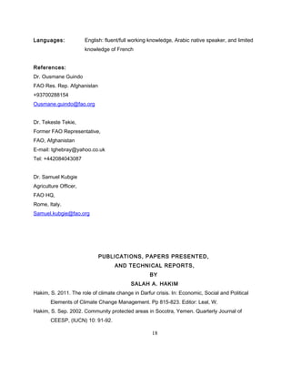 Languages: English: fluent/full working knowledge, Arabic native speaker, and limited
knowledge of French
References:
Dr. Ousmane Guindo
FAO Res. Rep. Afghanistan
+93700288154
Ousmane.guindo@fao.org
Dr. Tekeste Tekie,
Former FAO Representative,
FAO, Afghanistan
E-mail: tghebray@yahoo.co.uk
Tel: +442084043087
Dr. Samuel Kubgie
Agriculture Officer,
FAO HQ,
Rome, Italy.
Samuel.kubgie@fao.org
PUBLICATIONS, PAPERS PRESENTED,
AND TECHNICAL REPORTS,
BY
SALAH A. HAKIM
Hakim, S. 2011. The role of climate change in Darfur crisis. In: Economic, Social and Political
Elements of Climate Change Management. Pp 815-823. Editor: Leal, W.
Hakim, S. Sep. 2002. Community protected areas in Socotra, Yemen. Quarterly Journal of
CEESP, (IUCN) 10: 91-92.
18
 
