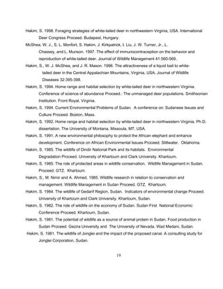 Hakim, S. 1998. Foraging strategies of white-tailed deer in northwestern Virginia, USA. International
Deer Congress Proceed. Budapest, Hungary.
McShea, W. J., S. L. Monfort, S. Hakim, J. Kirkpatrick, I. Liu, J. W. Turner, Jr., L.
Chassey, and L. Munson. 1997. The effect of immunocontraception on the behavior and
reproduction of white-tailed deer. Journal of Wildlife Management 41:560-569.
Hakim, S., W. J. McShea, and J. R. Mason. 1996. The attractiveness of a liquid bait to white-
tailed deer in the Central Appalachian Mountains, Virginia, USA. Journal of Wildlife
Diseases 32:395-398.
Hakim, S. 1994. Home range and habitat selection by white-tailed deer in northwestern Virginia.
Conference of science of abundance Proceed.: The unmanaged deer populations. Smithsonian
Institution. Front Royal, Virginia.
Hakim, S. 1994. Current Environmental Problems of Sudan. A conference on: Sudanese Issues and
Culture Proceed. Boston, Mass.
Hakim, S. 1992. Home range and habitat selection by white-tailed deer in northwestern Virginia. Ph.D.
dissertation. The University of Montana, Missoula, MT. USA.
Hakim, S. 1991. A new environmental philosophy to protect the African elephant and enhance
development. Conference on African Environmental Issues Proceed. Stillwater. Oklahoma.
Hakim, S. 1985. The wildlife of Dindir National Park and its habitats. Environmental
Degradation Proceed. University of Khartoum and Clark University. Khartoum.
Hakim, S. 1985. The role of protected areas in wildlife conservation. Wildlife Management in Sudan.
Proceed. GTZ. Khartoum.
Hakim, S., M. Nimir and A. Ahmed. 1985. Wildlife research in relation to conservation and
management. Wildlife Management in Sudan Proceed. GTZ. Khartoum.
Hakim, S. 1984. The wildlife of Gedarif Region, Sudan. Indicators of environmental change Proceed.
University of Khartoum and Clark University. Khartoum, Sudan.
Hakim, S. 1982. The role of wildlife on the economy of Sudan. Sudan First National Economic
Conference Proceed. Khartoum, Sudan.
Hakim, S. 1981. The potential of wildlife as a source of animal protein in Sudan. Food production in
Sudan Proceed. Gezira University and The University of Nevada. Wad Medani, Sudan.
Hakim, S. 1981. The wildlife of Jonglei and the impact of the proposed canal. A consulting study for
Jonglei Corporation, Sudan.
19
 