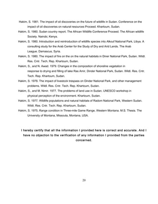 Hakim, S. 1981. The impact of oil discoveries on the future of wildlife in Sudan. Conference on the
impact of oil discoveries on natural resources Proceed. Khartoum, Sudan.
Hakim, S. 1980. Sudan country report. The African Wildlife Conference Proceed. The African wildlife
Society. Nairobi, Kenya.
Hakim, S. 1980. Introduction and reintroduction of wildlife species into Alkouf National Park, Libya. A
consulting study for the Arab Center for the Study of Dry and Arid Lands. The Arab
League. Damascus, Syria.
Hakim, S. 1980. The impact of fire on the on the natural habitats in Diner National Park, Sudan. Wildl.
Res. Cntr. Tech. Rep. Khartoum, Sudan.
Hakim, S., and N. Awad. 1979. Changes in the composition of shoreline vegetation in
response to drying and filling of lake Ras Amir, Dinder National Park, Sudan. Wildl. Res. Cntr.
Tech. Rep. Khartoum, Sudan.
Hakim, S. 1978. The impact of livestock trespass on Dinder National Park, and other management
problems. Wildl. Res. Cntr. Tech. Rep. Khartoum, Sudan.
Hakim, S., and M. Nimir. 1977. The problems of land use in Sudan. UNESCO workshop in
physical perception of the environment. Khartoum, Sudan.
Hakim, S. 1977. Wildlife populations and natural habitats of Radom National Park, Western Sudan.
Wildl. Res. Cntr. Tech. Rep. Khartoum, Sudan.
Hakim, S. 1975. Range condition in Three-mile Game Range, Western Montana. M.S. Thesis. The
University of Montana, Missoula, Montana, USA.
I hereby certify that all the information I provided here is correct and accurate. And I
have no objection to the verification of any information I provided from the parties
concerned.
20
 