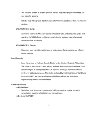 • The pistachio farmers of Badghis province with the help of the project established 701
new pistachio gardens.
• With the help of the project, 520 farmers in Ghor Province established their own new fruit
gardens.
With UNFAO in Syria:
• Alternative livelihoods: Men were trained in hospitality jobs, and as tourists’ guides and
guards in the Wildlife Reserve. Women were trained in broidery, making handicraft
articles and milk processing.
With UNOPS in Yemen
• Fishermen were trained in maintenance of boat engines, fish processing and efficient
fishing methods.
*Food Security
• I was the co-chair of the Food Security Cluster for the Western Region in Afghanistan.
The cluster is responsible for food security analysis, determination and response in the
Western Region. It is composed of the UN agencies and major international NGOs
involved in food security issues. The cluster is chaired by the United Nations World Food
Program (UNWF) and co-chaired by the United Nations Food and Agriculture
Organization (UNFAO) which I represent.
*Capacity building
In Afghanistan
• We trained local government counterparts in kitchen gardens, poultry, rangeland
rehabilitation, pistachio rehabilitation and fruit cultivation.
In Sudan with UNDP
3
 