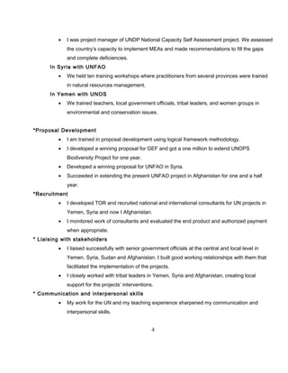 • I was project manager of UNDP National Capacity Self Assessment project. We assessed
the country’s capacity to implement MEAs and made recommendations to fill the gaps
and complete deficiencies.
In Syria with UNFAO
• We held ten training workshops where practitioners from several provinces were trained
in natural resources management.
In Yemen with UNOS
• We trained teachers, local government officials, tribal leaders, and women groups in
environmental and conservation issues.
*Proposal Development
• I am trained in proposal development using logical framework methodology.
• I developed a winning proposal for GEF and got a one million to extend UNOPS
Biodiversity Project for one year.
• Developed a winning proposal for UNFAO in Syria.
• Succeeded in extending the present UNFAO project in Afghanistan for one and a half
year.
*Recruitment
• I developed TOR and recruited national and international consultants for UN projects in
Yemen, Syria and now I Afghanistan.
• I monitored work of consultants and evaluated the end product and authorized payment
when appropriate.
* Liaising with stakeholders
• I liaised successfully with senior government officials at the central and local level in
Yemen, Syria, Sudan and Afghanistan. I built good working relationships with them that
facilitated the implementation of the projects.
• I closely worked with tribal leaders in Yemen, Syria and Afghanistan, creating local
support for the projects’ interventions.
* Communication and interpersonal skills
• My work for the UN and my teaching experience sharpened my communication and
interpersonal skills.
4
 