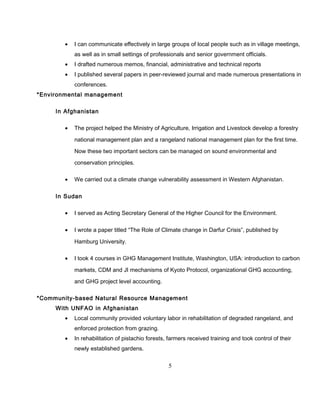 • I can communicate effectively in large groups of local people such as in village meetings,
as well as in small settings of professionals and senior government officials.
• I drafted numerous memos, financial, administrative and technical reports
• I published several papers in peer-reviewed journal and made numerous presentations in
conferences.
*Environmental management
In Afghanistan
• The project helped the Ministry of Agriculture, Irrigation and Livestock develop a forestry
national management plan and a rangeland national management plan for the first time.
Now these two important sectors can be managed on sound environmental and
conservation principles.
• We carried out a climate change vulnerability assessment in Western Afghanistan.
In Sudan
• I served as Acting Secretary General of the Higher Council for the Environment.
• I wrote a paper titled “The Role of Climate change in Darfur Crisis”, published by
Hamburg University.
• I took 4 courses in GHG Management Institute, Washington, USA: introduction to carbon
markets, CDM and JI mechanisms of Kyoto Protocol, organizational GHG accounting,
and GHG project level accounting.
*Community-based Natural Resource Management
With UNFAO in Afghanistan
• Local community provided voluntary labor in rehabilitation of degraded rangeland, and
enforced protection from grazing.
• In rehabilitation of pistachio forests, farmers received training and took control of their
newly established gardens.
5
 