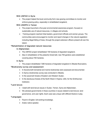 With UNFAO in Syria
• The project helped the local community form new grazing committees to monitor and
enforce grazing policy, especially in rehabilitated rangeland.
With UNOPS in Yemen
• The project launched a five-year environmental awareness program, focused on
sustainable use of natural resources, in villages and schools.
• Training program reached tribal leaders, government officials and women groups. The
communities were encouraged to monitor and report changes in the natural vegetation
including illegal felling of trees, through the project extension officers present all over the
island.
*Rehabilitation of degraded natural resources
In Afghanistan
• The UNFAO project rehabilitated 159 hectares of degraded rangeland.
• Also in rehabilitation of the pistachio forest belt, new 700 gardens were established
covering about 700 hectares.
In Syria
• The project rehabilitated 1380 hectares of degraded rangeland in Albadia flood plains.
*Biodiversity survey and assessment
• In Socotra both terrestrial and marine biodiversity were assessed and documented
• In Syria a biodiversity survey was conducted in Albadia.
• In the savannah forests of Eastern and Western Sudan.
• In the deciduous forests of the North West in Virginia, USA, for the Smithsonian
Institution.
*Land tenure
• I dealt with land tenure issues in Sudan, Yemen, Syria and Afghanistan.
• We advised governments in these countries in issues related to land tenure, land
governance, and user rights. Each case was unique with different factors in play.
*Languages
• Fluent in English, full working knowledge.
• Arabic native speaker.
6
 
