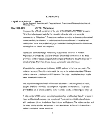 EXPERIENCE
August 2014- Present PENHA
Senior Research Associate with Pastoralists and Environment Network in the Horn of
Africa (ENHA).
Nov 2010-2013 UNFAO, Afghanistan
I managed the UNFAO component of the joint UNFAO/UNDP/UNEP MDGF program
“UNJ Strengthening approach for the integration of sustainable environmental
management in Afghanistan”. The program goal was to restore and conserve the natural
resources of Afghanistan and to mainstream environmental issues in the policy and
development plans. The project is engaged in restoration of degraded natural resources,
namely pistachio forests and rangeland.
I conducted a climate change vulnerability study in three provinces in Western
Afghanistan. I carried out a sensitivity analysis on selected communities in the three
provinces, and their adaptive capacity to the impact of floods and droughts triggered by
climate change. Then their climate change vulnerability was determined.
We established nurseries and distributed 60,000 saplings to the local community. The
pistachio farmers of Badghis province with the help of the project established 701 new
pistachio gardens, covering about 700 hectares. The project provided saplings, simple
tools, and extension services.
The project helped poor women beneficiaries establish 672 kitchen gardens in Heart,
Badghis and Ghor Provinces, providing fresh vegetables for the families. The project
provided tool kits of simple gardening tools, vegetable seeds, and training and follow up.
A total number of 484 women beneficiaries established small backyard poultry projects in
Heart and Badghis Provinces, now operational. The project provided the beneficiaries
with vaccinated chicks, simple tools, feed, training and follow up. The kitchen gardens and
backyard poultry activities were meant to empower women, enhance food security and
reduce pressure on natural resources.
7
 