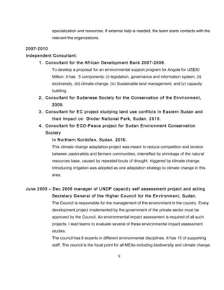 specialization and resources. If external help is needed, the team starts contacts with the
relevant the organizations.
2007-2010
Independent Consultant:
1. Consultant for the African Development Bank 2007-2008.
To develop a proposal for an environmental support program for Angola for US$30
Million; it has 5 components: (i) legislation, governance and information system, (ii)
biodiversity, (iii) climate change, (iv) Sustainable land management, and (v) capacity
building.
2. Consultant for Sudanese Society for the Conservation of the Environment,
2009.
3. Consultant for EC project studying land use conflicts in Eastern Sudan and
their impact on Dinder National Park, Sudan. 2010.
4. Consultant for ECO-Peace project for Sudan Environment Conservation
Society
In Northern Kordofan, Sudan. 2010.
This climate change adaptation project was meant to reduce competition and tension
between pastoralists and farmers communities, intensified by shrinkage of the natural
resources base, caused by repeated bouts of drought, triggered by climate change.
Introducing irrigation was adopted as one adaptation strategy to climate change in this
area.
June 2005 – Dec 2006 manager of UNDP capacity self assessment project and acting
Secretary General of the Higher Council for the Environment, Sudan.
The Council is responsible for the management of the environment in the country. Every
development project implemented by the government of the private sector must be
approved by the Council. An environmental impact assessment is required of all such
projects. I lead teams to evaluate several of these environmental impact assessment
studies.
The council has 8 experts in different environmental disciplines. It has 15 of supporting
staff. The council is the focal point for all MEAs including biodiversity and climate change.
9
 