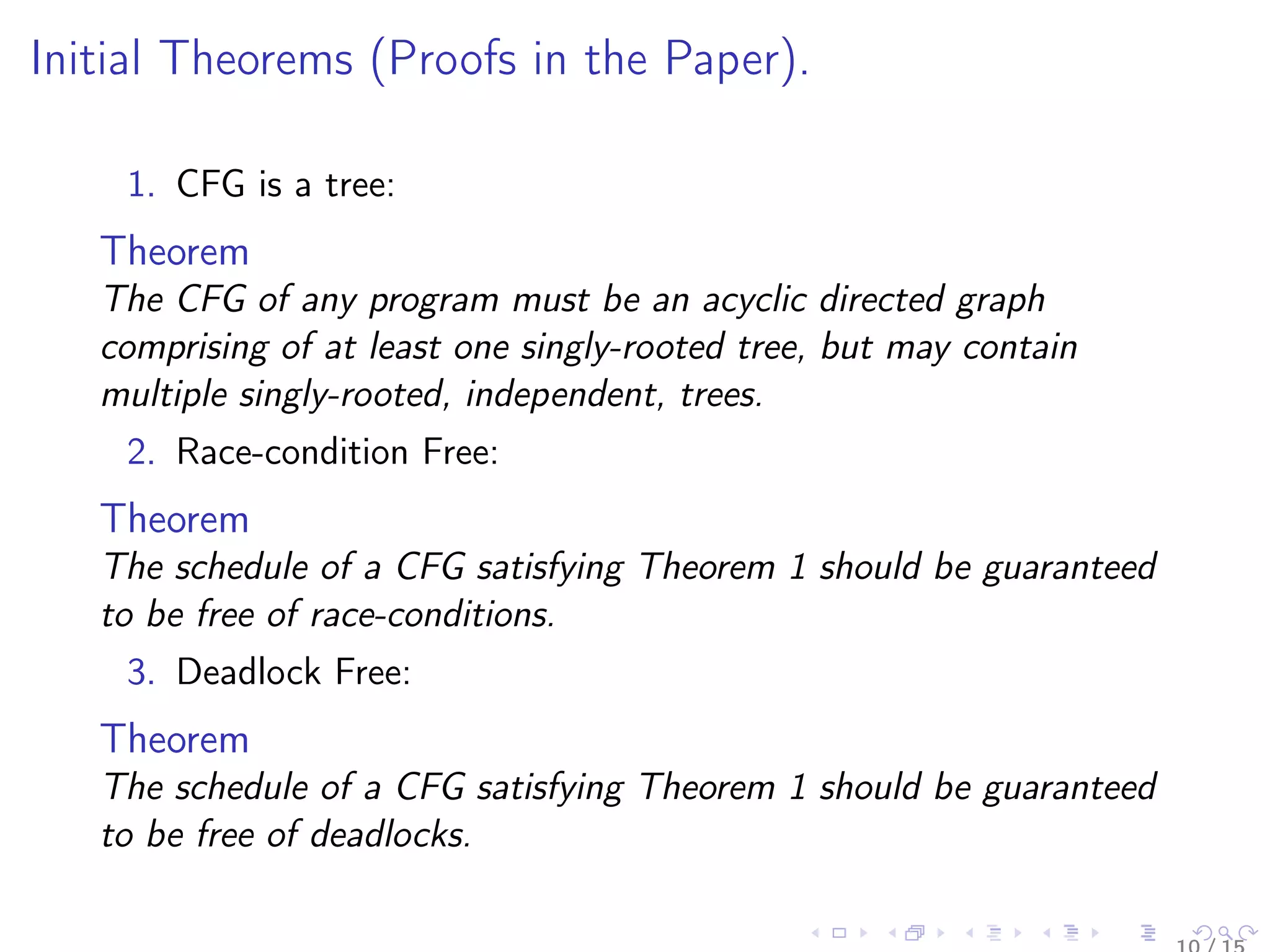 Initial Theorems (Proofs in the Paper).
1. CFG is a tree:
Theorem
The CFG of any program must be an acyclic directed graph
comprising of at least one singly-rooted tree, but may contain
multiple singly-rooted, independent, trees.
2. Race-condition Free:
Theorem
The schedule of a CFG satisfying Theorem 1 should be guaranteed
to be free of race-conditions.
3. Deadlock Free:
Theorem
The schedule of a CFG satisfying Theorem 1 should be guaranteed
to be free of deadlocks.
 