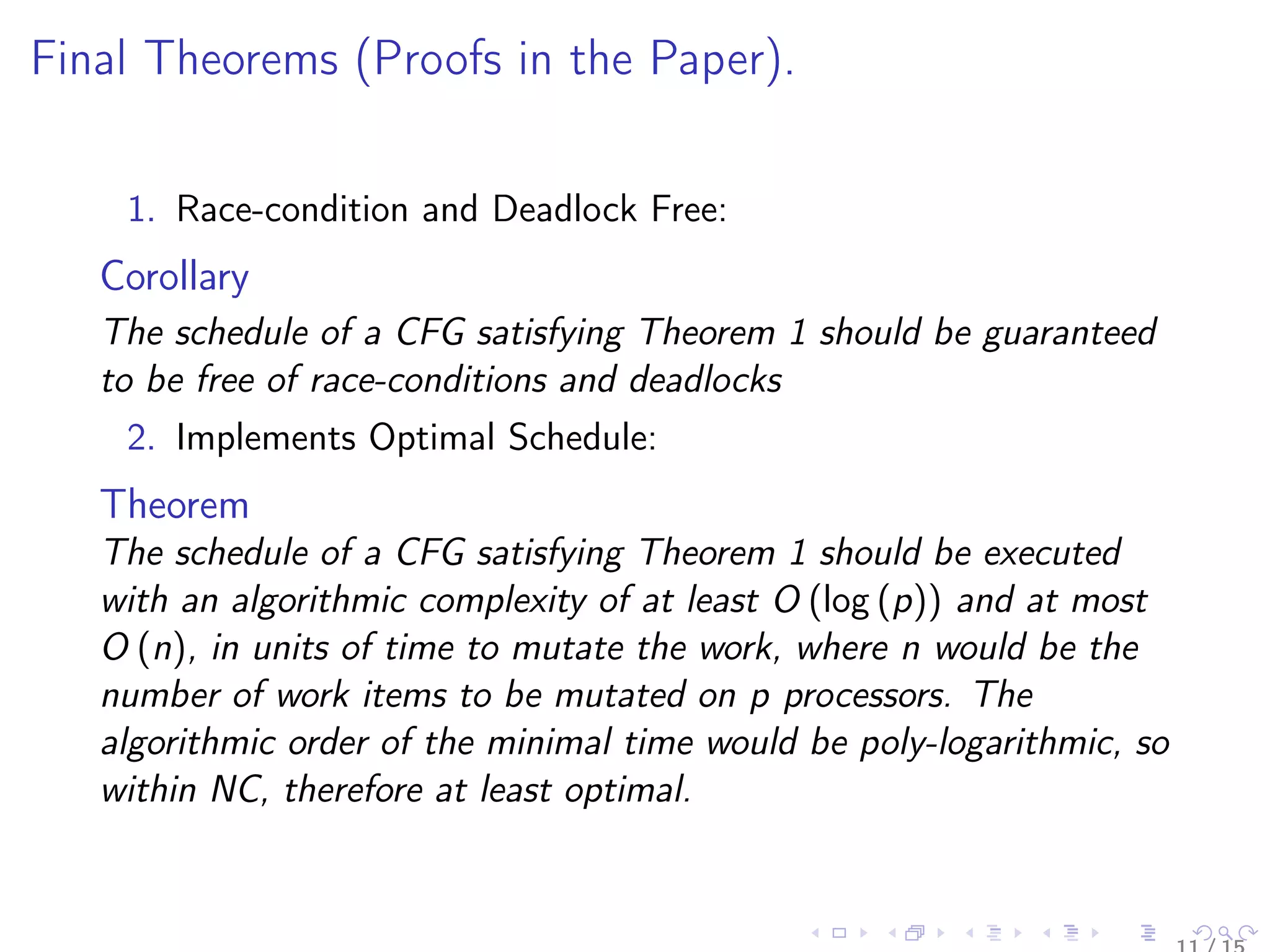 Final Theorems (Proofs in the Paper).
1. Race-condition and Deadlock Free:
Corollary
The schedule of a CFG satisfying Theorem 1 should be guaranteed
to be free of race-conditions and deadlocks
2. Implements Optimal Schedule:
Theorem
The schedule of a CFG satisfying Theorem 1 should be executed
with an algorithmic complexity of at least O (log (p)) and at most
O (n), in units of time to mutate the work, where n would be the
number of work items to be mutated on p processors. The
algorithmic order of the minimal time would be poly-logarithmic, so
within NC, therefore at least optimal.
 