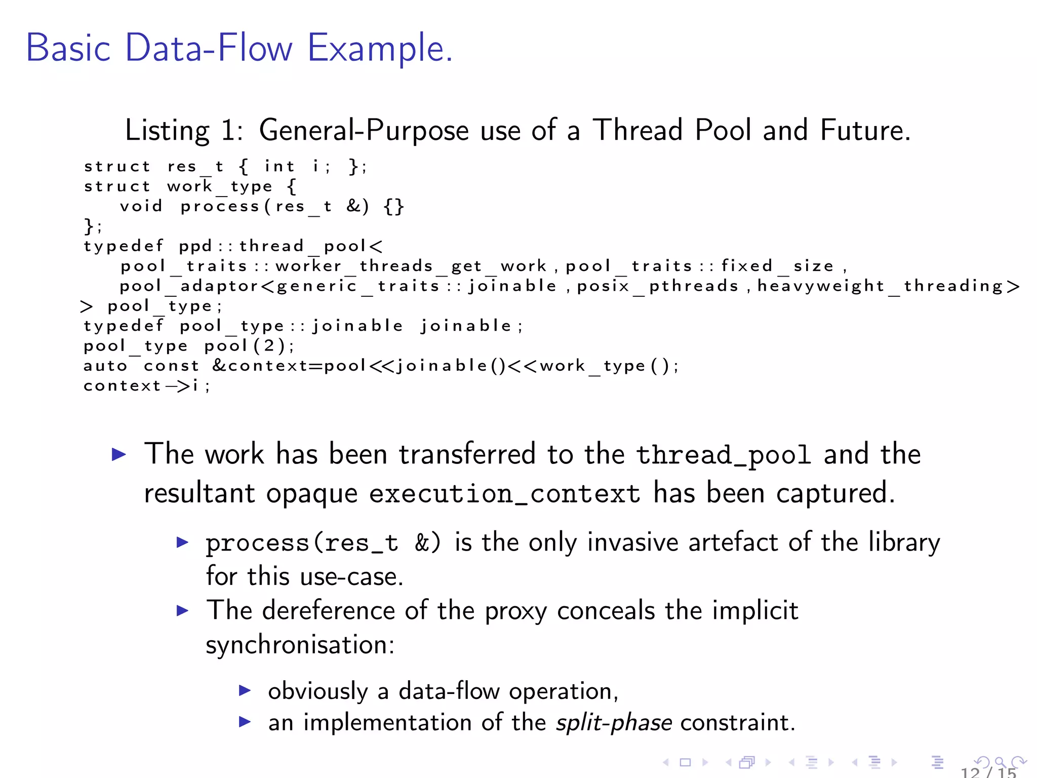 Basic Data-Flow Example.
Listing 1: General-Purpose use of a Thread Pool and Future.
s t r u c t res_t { i n t i ; } ;
s t r u c t work_type {
v o i d p r o c e s s ( res_t &) {}
} ;
t y p e d e f ppd : : thread_pool <
p o o l _ t r a i t s : : worker_threads_get_work , p o o l _ t r a i t s : : f i x e d _ s i z e ,
pool_adaptor<g e n e r i c _ t r a i t s : : j o i n a b l e , posix_pthreads , heavyweight_threading >
> pool_type ;
t y p e d e f pool_type : : j o i n a b l e j o i n a b l e ;
pool_type p o o l ( 2 ) ;
auto c o n s t &c o n t e x t=pool<<j o i n a b l e ()<<work_type ( ) ;
context −>i ;
The work has been transferred to the thread_pool and the
resultant opaque execution_context has been captured.
process(res_t &) is the only invasive artefact of the library
for this use-case.
The dereference of the proxy conceals the implicit
synchronisation:
obviously a data-ﬂow operation,
an implementation of the split-phase constraint.
 