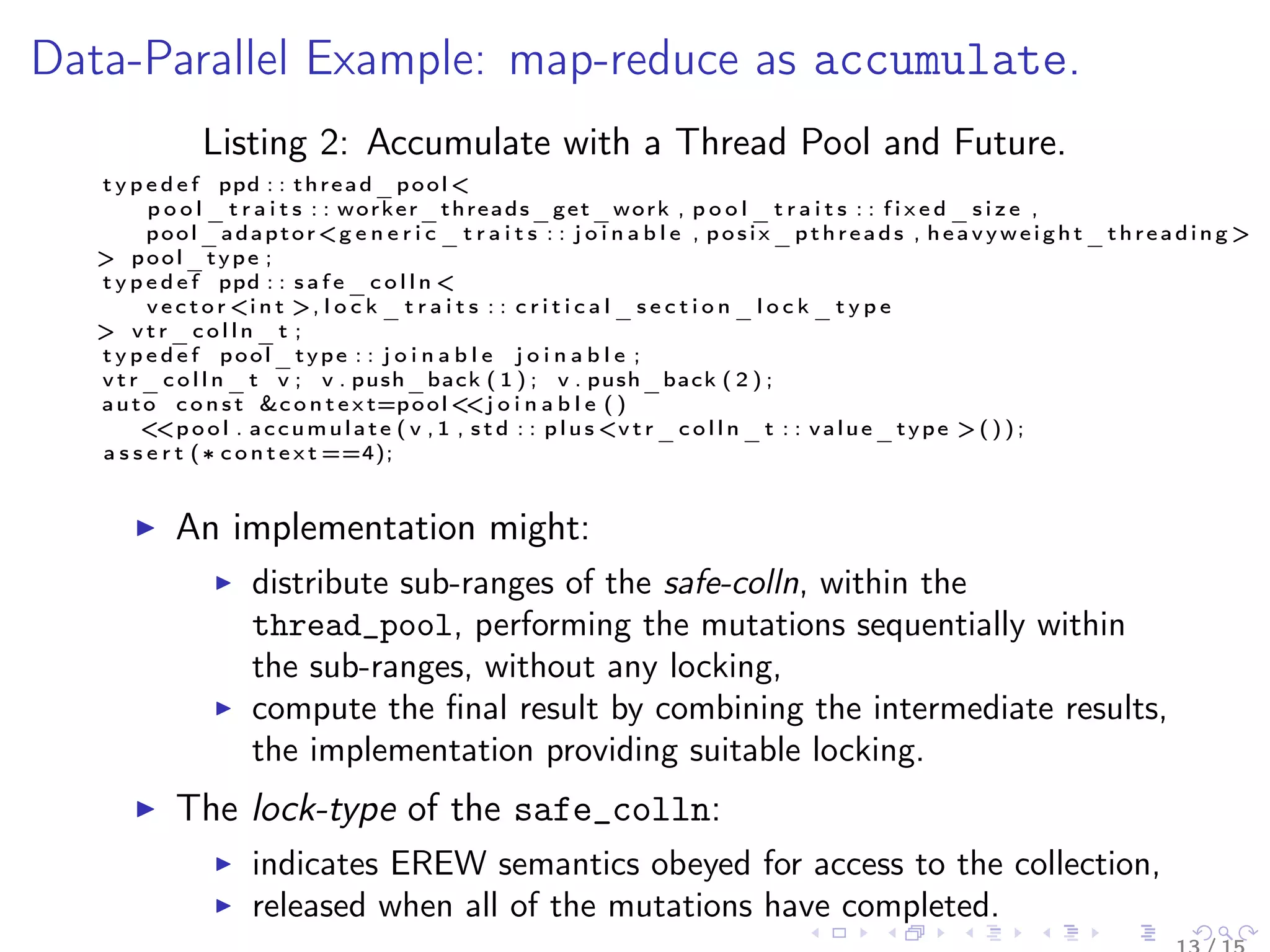 Data-Parallel Example: map-reduce as accumulate.
Listing 2: Accumulate with a Thread Pool and Future.
t y p e d e f ppd : : thread_pool <
p o o l _ t r a i t s : : worker_threads_get_work , p o o l _ t r a i t s : : f i x e d _ s i z e ,
pool_adaptor<g e n e r i c _ t r a i t s : : j o i n a b l e , posix_pthreads , heavyweight_threading >
> pool_type ;
t y p e d e f ppd : : s a f e _ c o l l n <
v e c t o r <i n t >, l o c k _ t r a i t s : : c r i t i c a l _ s e c t i o n _ l o c k _ t y p e
> v t r _ c o l l n _ t ;
t y p e d e f pool_type : : j o i n a b l e j o i n a b l e ;
v t r _ c o l l n _ t v ; v . push_back ( 1 ) ; v . push_back ( 2 ) ;
auto c o n s t &c o n t e x t=pool<<j o i n a b l e ( )
<<p o o l . accumulate ( v , 1 , s t d : : plus <v t r _ c o l l n _ t : : value_type > ( ) ) ;
a s s e r t (∗ c o n t e x t ==4);
An implementation might:
distribute sub-ranges of the safe-colln, within the
thread_pool, performing the mutations sequentially within
the sub-ranges, without any locking,
compute the ﬁnal result by combining the intermediate results,
the implementation providing suitable locking.
The lock-type of the safe_colln:
indicates EREW semantics obeyed for access to the collection,
released when all of the mutations have completed.
 