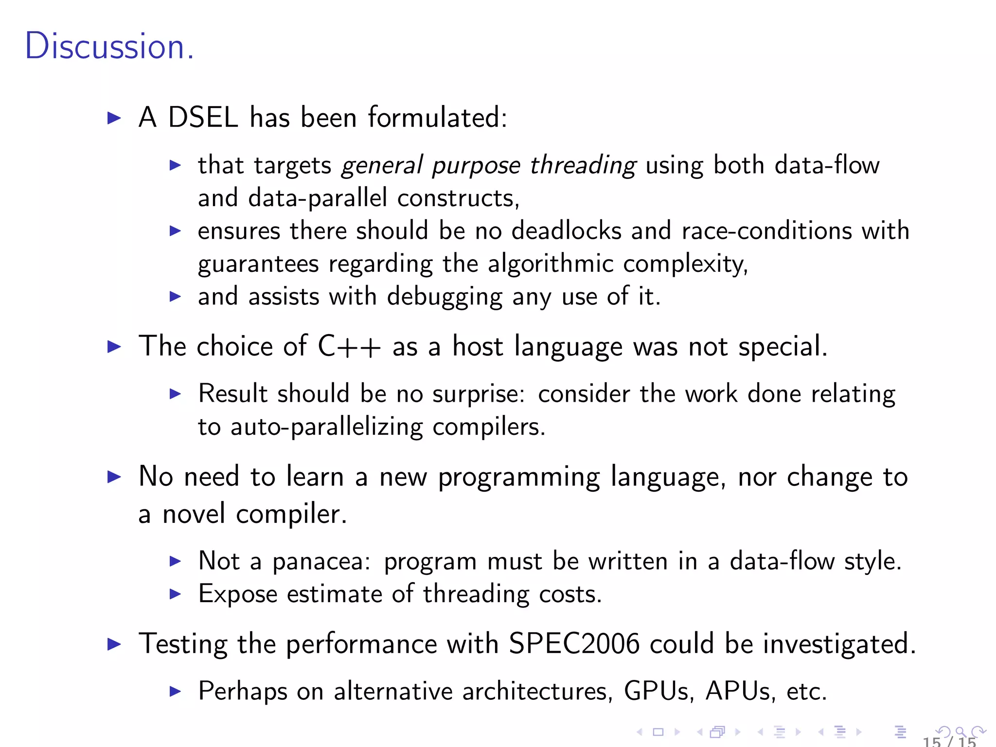 Discussion.
A DSEL has been formulated:
that targets general purpose threading using both data-ﬂow
and data-parallel constructs,
ensures there should be no deadlocks and race-conditions with
guarantees regarding the algorithmic complexity,
and assists with debugging any use of it.
The choice of C++ as a host language was not special.
Result should be no surprise: consider the work done relating
to auto-parallelizing compilers.
No need to learn a new programming language, nor change to
a novel compiler.
Not a panacea: program must be written in a data-ﬂow style.
Expose estimate of threading costs.
Testing the performance with SPEC2006 could be investigated.
Perhaps on alternative architectures, GPUs, APUs, etc.
 