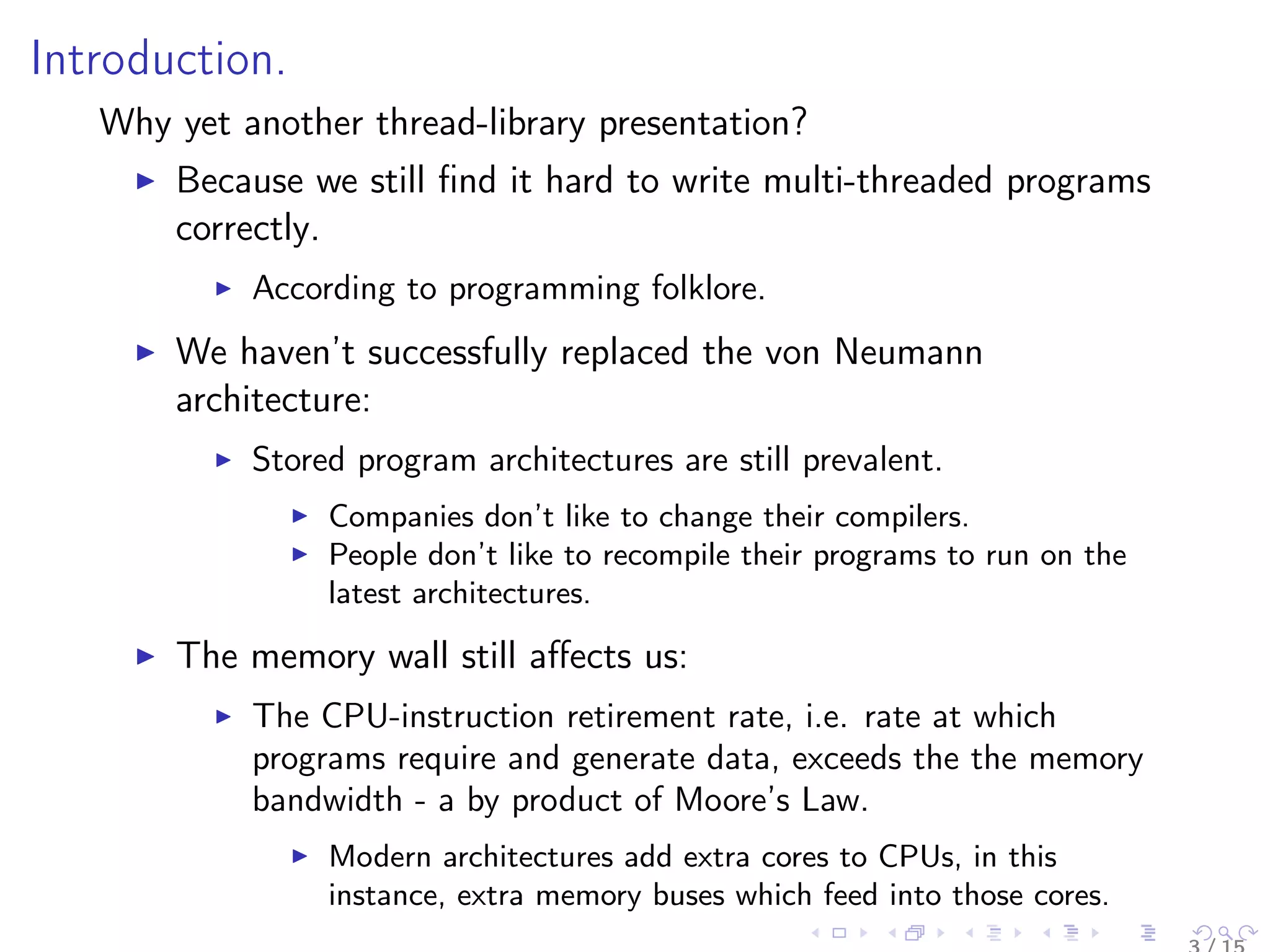 Introduction.
Why yet another thread-library presentation?
Because we still ﬁnd it hard to write multi-threaded programs
correctly.
According to programming folklore.
We haven’t successfully replaced the von Neumann
architecture:
Stored program architectures are still prevalent.
Companies don’t like to change their compilers.
People don’t like to recompile their programs to run on the
latest architectures.
The memory wall still aﬀects us:
The CPU-instruction retirement rate, i.e. rate at which
programs require and generate data, exceeds the the memory
bandwidth - a by product of Moore’s Law.
Modern architectures add extra cores to CPUs, in this
instance, extra memory buses which feed into those cores.
 