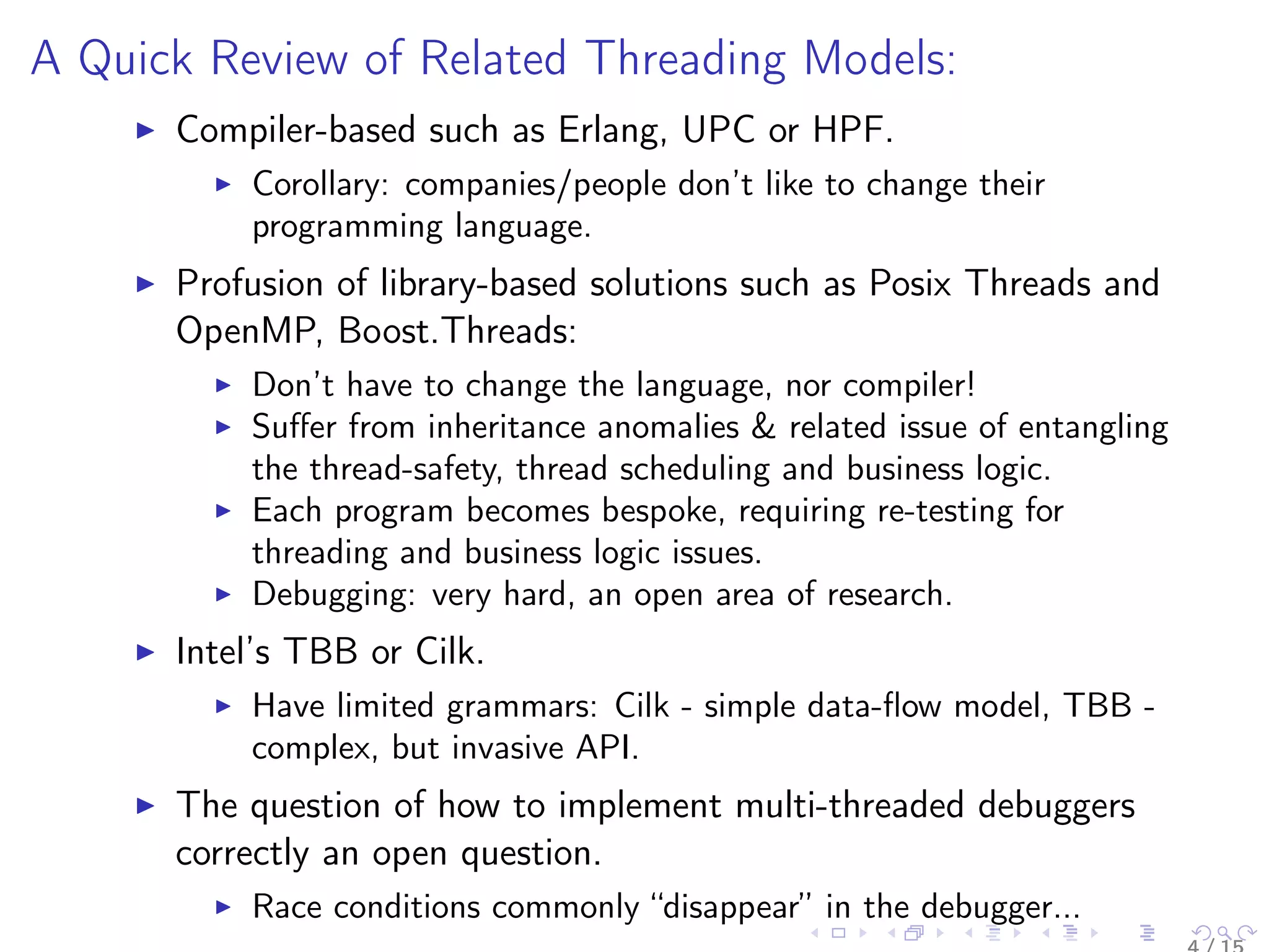 A Quick Review of Related Threading Models:
Compiler-based such as Erlang, UPC or HPF.
Corollary: companies/people don’t like to change their
programming language.
Profusion of library-based solutions such as Posix Threads and
OpenMP, Boost.Threads:
Don’t have to change the language, nor compiler!
Suﬀer from inheritance anomalies & related issue of entangling
the thread-safety, thread scheduling and business logic.
Each program becomes bespoke, requiring re-testing for
threading and business logic issues.
Debugging: very hard, an open area of research.
Intel’s TBB or Cilk.
Have limited grammars: Cilk - simple data-ﬂow model, TBB -
complex, but invasive API.
The question of how to implement multi-threaded debuggers
correctly an open question.
Race conditions commonly “disappear” in the debugger...
 