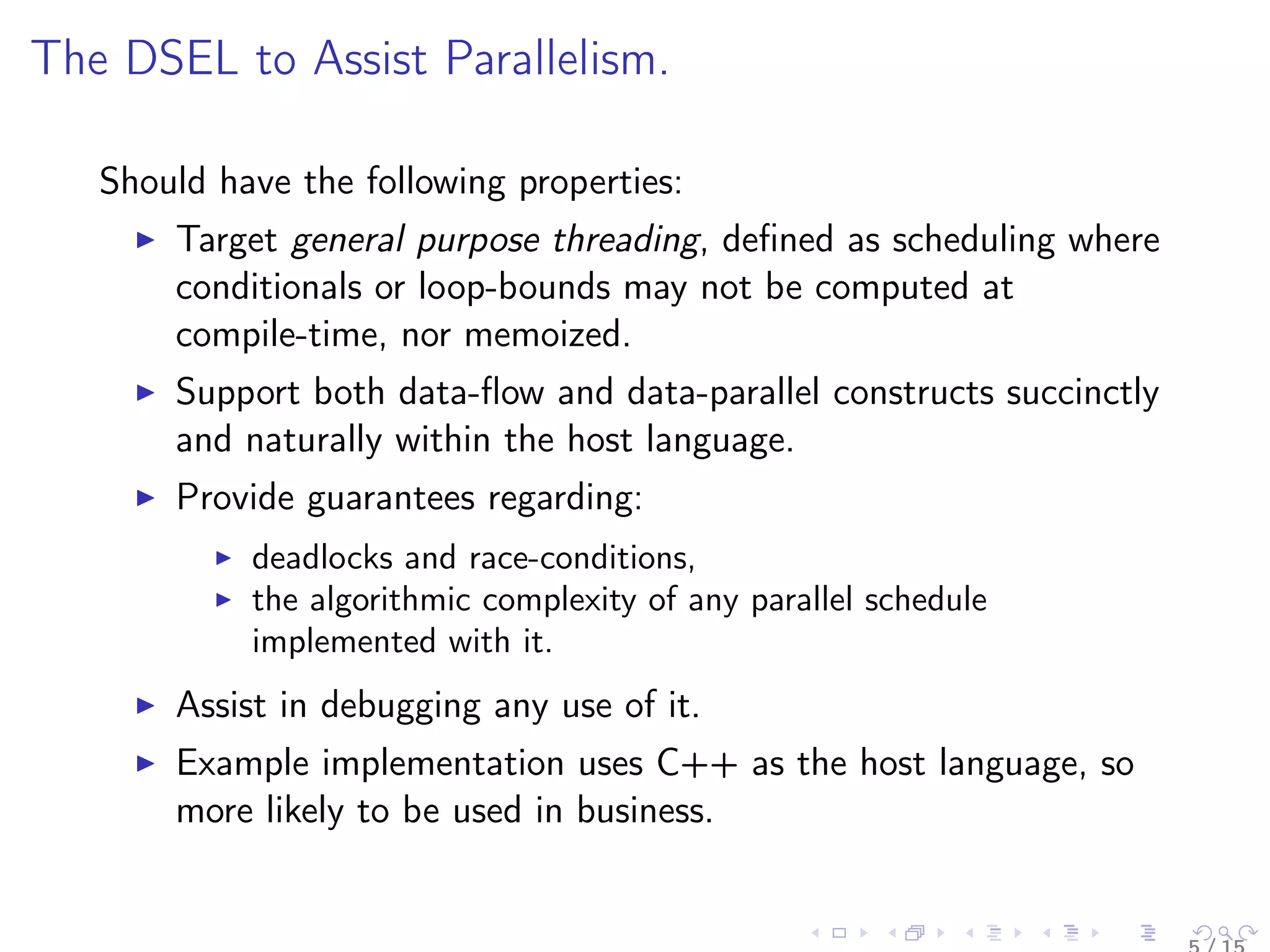 The DSEL to Assist Parallelism.
Should have the following properties:
Target general purpose threading, deﬁned as scheduling where
conditionals or loop-bounds may not be computed at
compile-time, nor memoized.
Support both data-ﬂow and data-parallel constructs succinctly
and naturally within the host language.
Provide guarantees regarding:
deadlocks and race-conditions,
the algorithmic complexity of any parallel schedule
implemented with it.
Assist in debugging any use of it.
Example implementation uses C++ as the host language, so
more likely to be used in business.
 