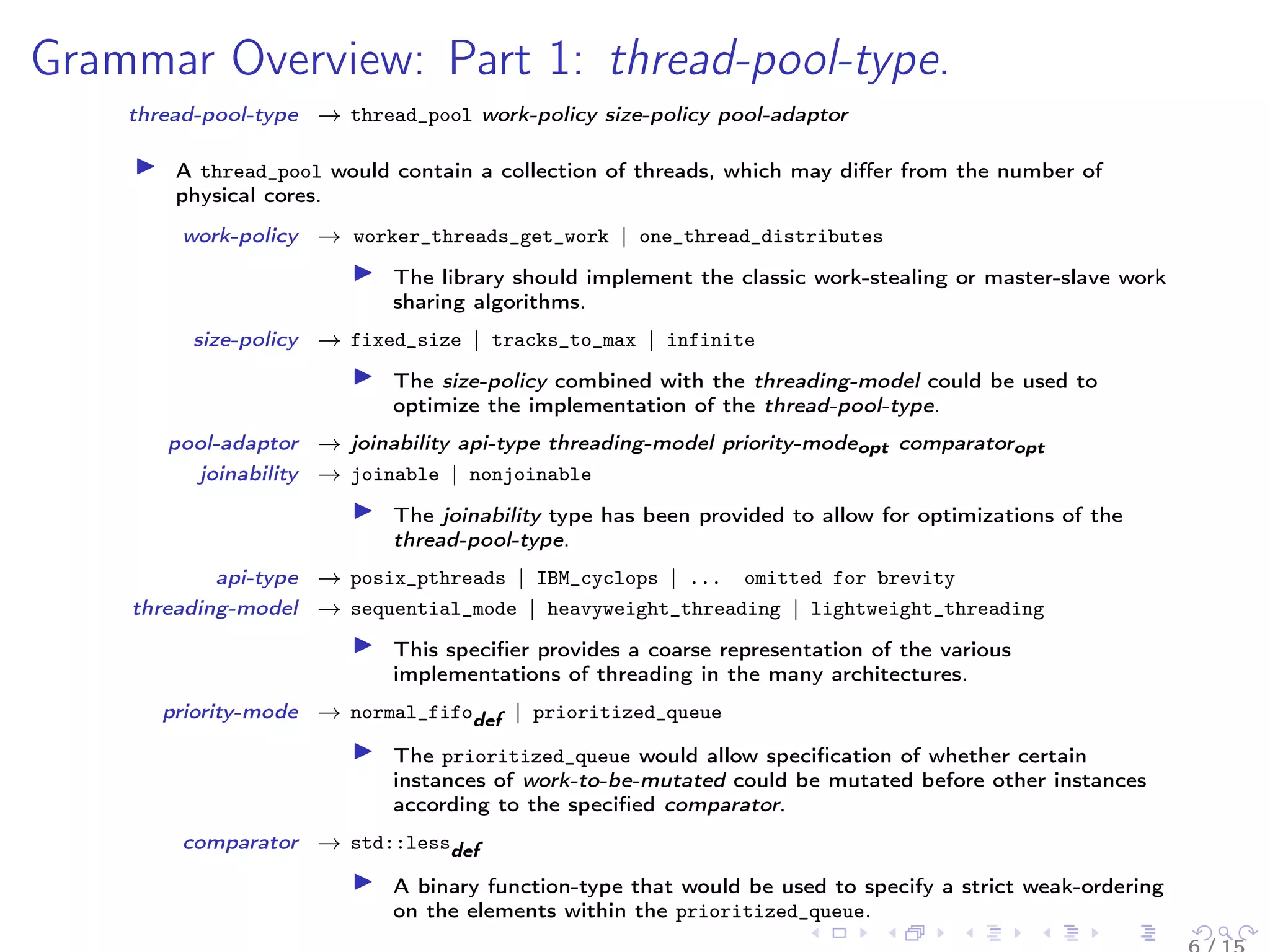 Grammar Overview: Part 1: thread-pool-type.
thread-pool-type → thread_pool work-policy size-policy pool-adaptor
A thread_pool would contain a collection of threads, which may diﬀer from the number of
physical cores.
work-policy → worker_threads_get_work | one_thread_distributes
The library should implement the classic work-stealing or master-slave work
sharing algorithms.
size-policy → fixed_size | tracks_to_max | infinite
The size-policy combined with the threading-model could be used to
optimize the implementation of the thread-pool-type.
pool-adaptor → joinability api-type threading-model priority-modeopt comparatoropt
joinability → joinable | nonjoinable
The joinability type has been provided to allow for optimizations of the
thread-pool-type.
api-type → posix_pthreads | IBM_cyclops | ... omitted for brevity
threading-model → sequential_mode | heavyweight_threading | lightweight_threading
This speciﬁer provides a coarse representation of the various
implementations of threading in the many architectures.
priority-mode → normal_fifodef | prioritized_queue
The prioritized_queue would allow speciﬁcation of whether certain
instances of work-to-be-mutated could be mutated before other instances
according to the speciﬁed comparator.
comparator → std::lessdef
A binary function-type that would be used to specify a strict weak-ordering
on the elements within the prioritized_queue.
 