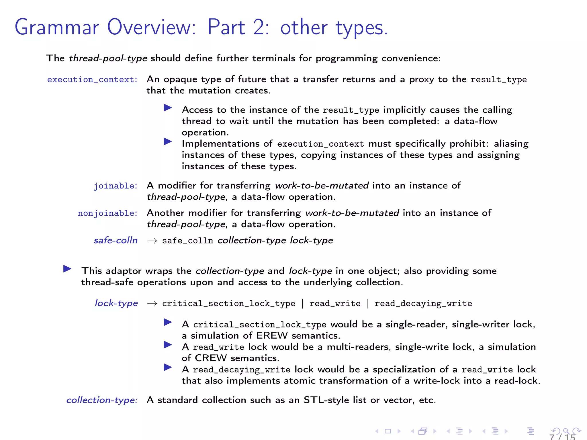 Grammar Overview: Part 2: other types.
The thread-pool-type should deﬁne further terminals for programming convenience:
execution_context: An opaque type of future that a transfer returns and a proxy to the result_type
that the mutation creates.
Access to the instance of the result_type implicitly causes the calling
thread to wait until the mutation has been completed: a data-ﬂow
operation.
Implementations of execution_context must speciﬁcally prohibit: aliasing
instances of these types, copying instances of these types and assigning
instances of these types.
joinable: A modiﬁer for transferring work-to-be-mutated into an instance of
thread-pool-type, a data-ﬂow operation.
nonjoinable: Another modiﬁer for transferring work-to-be-mutated into an instance of
thread-pool-type, a data-ﬂow operation.
safe-colln → safe_colln collection-type lock-type
This adaptor wraps the collection-type and lock-type in one object; also providing some
thread-safe operations upon and access to the underlying collection.
lock-type → critical_section_lock_type | read_write | read_decaying_write
A critical_section_lock_type would be a single-reader, single-writer lock,
a simulation of EREW semantics.
A read_write lock would be a multi-readers, single-write lock, a simulation
of CREW semantics.
A read_decaying_write lock would be a specialization of a read_write lock
that also implements atomic transformation of a write-lock into a read-lock.
collection-type: A standard collection such as an STL-style list or vector, etc.
 