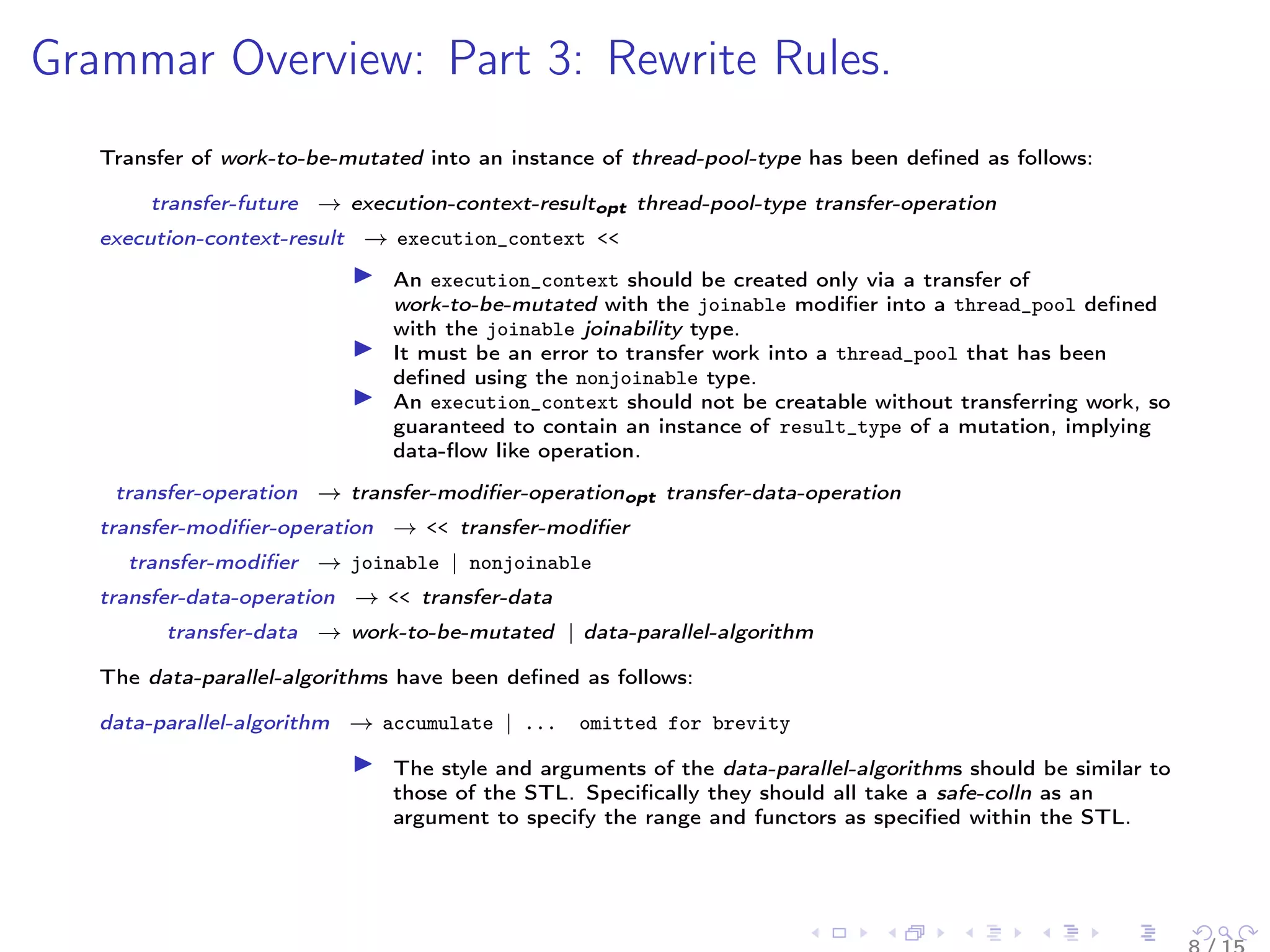 Grammar Overview: Part 3: Rewrite Rules.
Transfer of work-to-be-mutated into an instance of thread-pool-type has been deﬁned as follows:
transfer-future → execution-context-resultopt thread-pool-type transfer-operation
execution-context-result → execution_context <‌<
An execution_context should be created only via a transfer of
work-to-be-mutated with the joinable modiﬁer into a thread_pool deﬁned
with the joinable joinability type.
It must be an error to transfer work into a thread_pool that has been
deﬁned using the nonjoinable type.
An execution_context should not be creatable without transferring work, so
guaranteed to contain an instance of result_type of a mutation, implying
data-ﬂow like operation.
transfer-operation → transfer-modiﬁer-operationopt transfer-data-operation
transfer-modiﬁer-operation → <‌< transfer-modiﬁer
transfer-modiﬁer → joinable | nonjoinable
transfer-data-operation → <‌< transfer-data
transfer-data → work-to-be-mutated | data-parallel-algorithm
The data-parallel-algorithms have been deﬁned as follows:
data-parallel-algorithm → accumulate | ... omitted for brevity
The style and arguments of the data-parallel-algorithms should be similar to
those of the STL. Speciﬁcally they should all take a safe-colln as an
argument to specify the range and functors as speciﬁed within the STL.
 