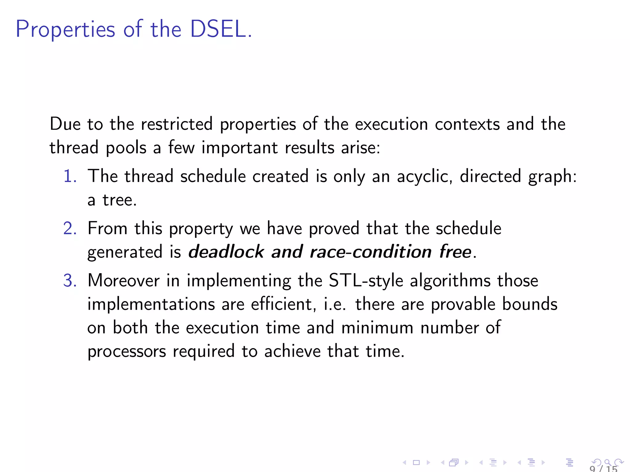Properties of the DSEL.
Due to the restricted properties of the execution contexts and the
thread pools a few important results arise:
1. The thread schedule created is only an acyclic, directed graph:
a tree.
2. From this property we have proved that the schedule
generated is deadlock and race-condition free.
3. Moreover in implementing the STL-style algorithms those
implementations are eﬃcient, i.e. there are provable bounds
on both the execution time and minimum number of
processors required to achieve that time.
 