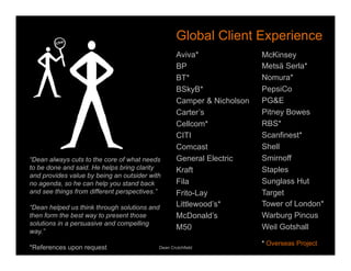 Global Client Experience 
Aviva* 
BP 
BT* 
BSkyB* 
Camper & Nicholson 
Carter’s 
Cellcom* 
CITI 
Comcast 
General Electric 
Kraft 
Fila 
Frito-Lay 
Littlewood’s* 
McDonald’s 
M50 
McKinsey 
Metsä Serla* 
Nomura* 
PepsiCo 
PG&E 
Pitney Bowes 
RBS* 
Scanfinest* 
Shell 
Smirnoff 
Staples 
Sunglass Hut 
Target 
Tower of London* 
Warburg Pincus 
Weil Gotshall 
“Dean always cuts to the core of what needs 
to be done and said. He helps bring clarity 
and provides value by being an outsider with 
no agenda, so he can help you stand back 
and see things from different perspectives.” 
“Dean helped us think through solutions and 
then form the best way to present those 
solutions in a persuasive and compelling 
way.” 
*References upon request 
Dean Crutchfield 
* Overseas Project 
 