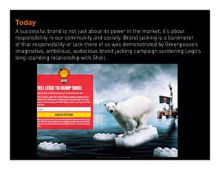 Today 
A successful brand is not just about its power in the market, it’s about 
responsibility in our community and society. Brand jacking is a barometer 
of that responsibility or lack there of as was demonstrated by Greenpeace’s 
imaginative, ambitious, audacious brand jacking campaign sundering Lego’s 
long-standing relationship with Shell. 
Dean Crutchfield 
Dean Crutchfield Associates 
 