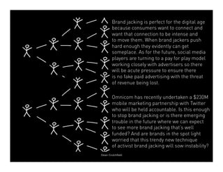 Brand jacking is perfect for the digital age 
because consumers want to connect and 
want that connection to be intense and 
to move them. When brand jackers push 
hard enough they evidently can get 
someplace. As for the future, social media 
players are turning to a pay for play model 
working closely with advertisers so there 
will be acute pressure to ensure there 
is no fake paid advertising with the threat 
of revenue being lost. 
Omnicom has recently undertaken a $230M 
mobile marketing partnership with Twitter 
who will be held accountable. Is this enough 
to stop brand jacking or is there emerging 
trouble in the future where we can expect 
to see more brand jacking that’s well 
funded? And are brands in the spot light 
worried that this trendy new technique 
of activist brand jacking will sow instability? 
Dean Crutchfield 
 