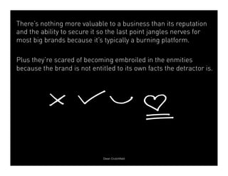 There’s nothing more valuable to a business than its reputation 
and the ability to secure it so the last point jangles nerves for 
most big brands because it’s typically a burning platform. 
Plus they’re scared of becoming embroiled in the enmities 
because the brand is not entitled to its own facts the detractor is. 
Dean Crutchfield 
 