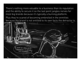 There’s nothing more valuable to a business than its reputation 
and the ability to secure it so the last point jangles nerves for 
most big brands because it’s typically a burning platform. 
Plus they’re scared of becoming embroiled in the enmities 
because the brand is not entitled to its own facts the detractor is. 
Dean Crutchfield 
 