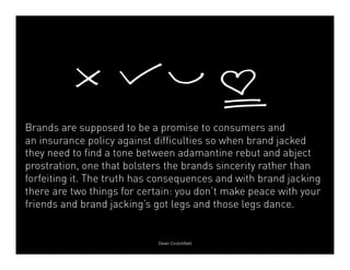 Brands are supposed to be a promise to consumers and 
an insurance policy against difficulties so when brand jacked 
they need to find a tone between adamantine rebut and abject 
prostration, one that bolsters the brands sincerity rather than 
forfeiting it. The truth has consequences and with brand jacking 
there are two things for certain: you don’t make peace with your 
friends and brand jacking’s got legs and those legs dance. 
Dean Crutchfield 
 
