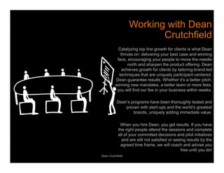 Working with Dean 
Crutchfield 
Catalyzing top line growth for clients is what Dean 
thrives on: delivering your best case and winning 
face, encouraging your people to move the needle 
north and sharpen the product offering. Dean 
achieves growth for clients by tailoring brand-led 
techniques that are uniquely participant centered. 
Dean guarantee results. Whether it’s a better pitch, 
winning new mandates, a better team or more fees, 
you will find our fee in your business within weeks. 
Dean’s programs have been thoroughly tested and 
proven with start-ups and the world’s greatest 
brands, uniquely adding immediate value. 
When you hire Dean, you get results. If you have 
the right people attend the sessions and complete 
all of your committed decisions and pilot initiatives 
and are still not satisfied or seeing results by the 
agreed time frame, we will coach and advise you 
free until you do! 
Dean Crutchfield 
 