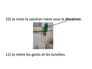 10) Je mets la solution mère sous le dosatron.
11) Je retire les gants et les lunettes.
 