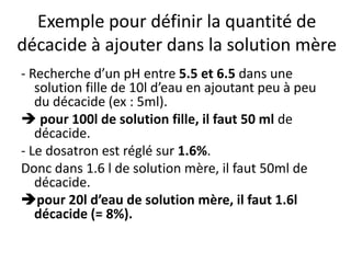 Exemple pour définir la quantité de
décacide à ajouter dans la solution mère
- Recherche d’un pH entre 5.5 et 6.5 dans une
solution fille de 10l d’eau en ajoutant peu à peu
du décacide (ex : 5ml).
 pour 100l de solution fille, il faut 50 ml de
décacide.
- Le dosatron est réglé sur 1.6%.
Donc dans 1.6 l de solution mère, il faut 50ml de
décacide.
pour 20l d’eau de solution mère, il faut 1.6l
décacide (= 8%).
 